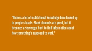 "There's a lot of institutional knowledge here locked up
in people's heads. Slack channels are great, but it
becomes a scavenger hunt to find information about
how something's supposed to work."
 