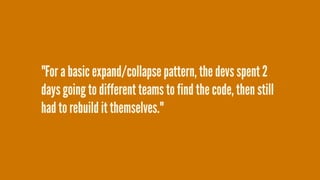 "For a basic expand/collapse pattern, the devs spent 2
days going to different teams to find the code, then still
had to rebuild it themselves."
 
