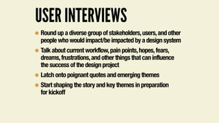 USER INTERVIEWS
๏ Round up a diverse group of stakeholders,users,and other
people who would impact/be impacted by a design system
๏ Talk about current workflow,pain points,hopes,fears,
dreams,frustrations,and other things that can influence
the success of the design project
๏ Latch onto poignant quotes and emerging themes
๏ Start shaping the story and key themes in preparation  
for kickoff
 