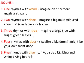 NOUNS :
1. One rhymes with wand - imagine an enormous
   magician's wand.
2. Two rhymes with shoe - imagine a big multicoloured
   shoe that is as large as a house.
3. Three rhymes with tree - imagine a large tree with
   bright green leaves.
4. Four rhymes with door - visualise a big door, it might be
   your own front door.
5. Five rhymes with dive - can you see a big blue and
   white diving board?
 
