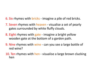 6. Six rhymes with bricks - imagine a pile of red bricks.
7. Seven rhymes with heaven - visualise a set of pearly
   gates surrounded by white fluffy clouds.
8. Eight rhymes with gate - imagine a bright yellow
   wooden gate at the bottom of a garden path.
9. Nine rhymes with wine - can you see a large bottle of
   red wine?
10. Ten rhymes with hen - visualise a large brown clucking
  hen
 