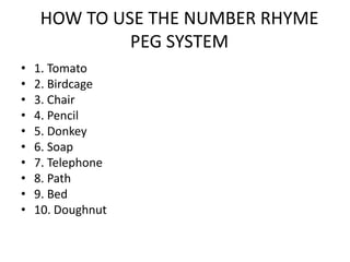 HOW TO USE THE NUMBER RHYME
              PEG SYSTEM
•   1. Tomato
•   2. Birdcage
•   3. Chair
•   4. Pencil
•   5. Donkey
•   6. Soap
•   7. Telephone
•   8. Path
•   9. Bed
•   10. Doughnut
 