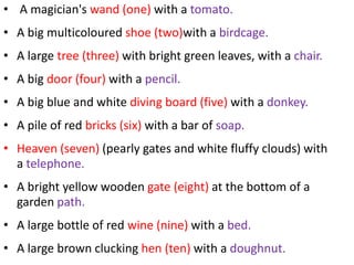 • A magician's wand (one) with a tomato.
• A big multicoloured shoe (two)with a birdcage.
• A large tree (three) with bright green leaves, with a chair.
• A big door (four) with a pencil.
• A big blue and white diving board (five) with a donkey.
• A pile of red bricks (six) with a bar of soap.
• Heaven (seven) (pearly gates and white fluffy clouds) with
  a telephone.
• A bright yellow wooden gate (eight) at the bottom of a
  garden path.
• A large bottle of red wine (nine) with a bed.
• A large brown clucking hen (ten) with a doughnut.
 