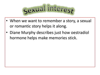 • When we want to remember a story, a sexual
  or romantic story helps it along.
• Diane Murphy describes just how oestradiol
  hormone helps make memories stick.
 
