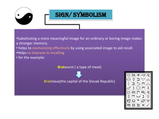 SIGN/ SYMBOLISM


•Substituting a more meaningful image for an ordinary or boring image makes
a stronger memory.
• helps to memorizing effectively by using associated image to aid recall.
•Helps to improve in recalling
• for the example:

                        Bratwurst ( a type of meat)


                Bratislava(the capital of the Slovak Republic)
 