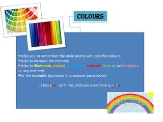 COLOURS




•Helps you to remember the main points with colorful colours.
•Helps to increase the memory
•Helps to illuminate, expand, harmonise, contract, liven up and brighten
up any memory.
•For the example: (grammar in pronouns-prossessive)

            Is this your car? - No, that one over there is mine.
 
