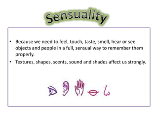 • Because we need to feel, touch, taste, smell, hear or see
  objects and people in a full, sensual way to remember them
  properly.
• Textures, shapes, scents, sound and shades affect us strongly.
 