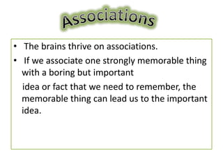 • The brains thrive on associations.
• If we associate one strongly memorable thing
  with a boring but important
  idea or fact that we need to remember, the
  memorable thing can lead us to the important
  idea.
 