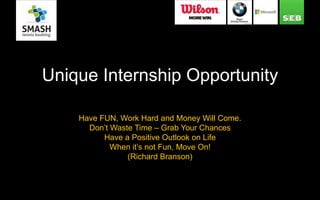 Unique Internship Opportunity
Have FUN, Work Hard and Money Will Come.
Don’t Waste Time – Grab Your Chances
Have a Positive Outlook on Life
When it’s not Fun, Move On!
(Richard Branson)
 
