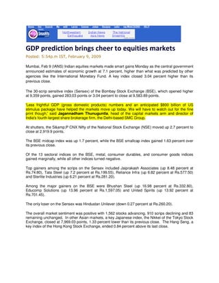 GDP prediction brings cheer to equities markets
Posted: 5:54p.m IST, February 9, 2009

Mumbai, Feb 9 (IANS) Indian equities markets made smart gains Monday as the central government
announced estimates of economic growth at 7.1 percent, higher than what was predicted by other
agencies like the International Monetary Fund. A key index closed 3.04 percent higher than its
previous close.

The 30-scrip sensitive index (Sensex) of the Bombay Stock Exchange (BSE), which opened higher
at 9,359 points, gained 283.03 points or 3.04 percent to close at 9,583.89 points.

'Less frightful GDP (gross domestic products) numbers and an anticipated $800 billion of US
stimulus package have helped the markets move up today. We will have to watch out for the fine
print though,' said Jagannadham Thunuguntla, head of the capital markets arm and director of
India's fourth largest share brokerage firm, the Delhi-based SMC Group.

At shutters, the S&amp;P CNX Nifty of the National Stock Exchange (NSE) moved up 2.7 percent to
close at 2,919.9 points.

The BSE midcap index was up 1.7 percent, while the BSE smallcap index gained 1.63 percent over
its previous close.

Of the 13 sectoral indices on the BSE, metal, consumer durables, and consumer goods indices
gained marginally, while all other indices turned negative.

Top gainers among the scrips on the Sensex included Jaiprakash Associates (up 8.48 percent at
Rs.74.80), Tata Steel (up 7.2 percent at Rs.199.55), Reliance Infra (up 6.82 percent at Rs.577.50)
and Sterlite Industries (up 6.21 percent at Rs.281.20).

Among the major gainers on the BSE were Bhushan Steel (up 16.98 percent at Rs.332.80),
Educomp Solutions (up 13.96 percent at Rs.1,597.05) and United Spirits (up 13.92 percent at
Rs.701.45).

The only loser on the Sensex was Hindustan Unilever (down 0.27 percent at Rs.260.20).

The overall market sentiment was positive with 1,562 stocks advancing, 910 scrips declining and 83
remaining unchanged. In other Asian markets, a key Japanese index, the Nikkei of the Tokyo Stock
Exchange, closed at 7,969.03 points, 1.33 percent lower than its previous close. The Hang Seng, a
key index of the Hong Kong Stock Exchange, ended 0.84 percent above its last close.
 
