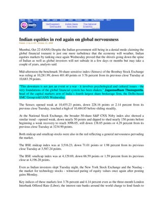 Indian equities in red again on global nervousness
Posted: 2:3p.m IST, October 22, 2008



Mumbai, Oct 22 (IANS) Despite the Indian government still being in a denial mode claiming the
global financial tsunami is just one more turbulence that the economy will weather, Indian
equities markets by tanking once again Wednesday proved that the shivers going down the spine
of Indian as well as global investors will not subside in a few days or months but may take a
couple of years, analysts said.

Mid-afternoon the benchmark 30-share sensitive index (Sensex) of the Bombay Stock Exchange
was ruling at 10,281.99, down 401.40 points or 3.76 percent from its previous close Tuesday at
10,683.39 points.

“This downturn is not just an event or a war - it involves psychological and cultural issues - the
very foundations of the global financial system has been shaken,” Jagannadham Thunuguntla,
head of the capital markets arm of India’s fourth largest share brokerage firm, the Delhi-based
SMC Group told IANS Wednesday.

The Sensex opened weak at 10,455.23 points, down 228.16 points or 2.14 percent from its
previous close Tuesday, touched a high of 10,484.85 before sliding steadily.

At the National Stock Exchange, the broader 50-share S&P CNX Nifty index also showed a
similar trend - opened weak, down nearly 50 points and dipped to shed nearly 150 points before
beginning a weak recovery to reach 3096.05, still down 138.85 points or 4.29 percent from its
previous close Tuesday at 3234.90 points.

Both midcap and smallcap stocks were also in the red reflecting a general nervousness pervading
the market.

The BSE midcap index was at 3,516.23, down 71.01 points or 1.98 percent from its previous
close Tuesday at 3,587.24 points.

The BSE smallcap index was at 4,129.69, down 66.59 points or 1.59 percent from its previous
close at 4,196.28 points.

Even as Indian investors slept Tuesday night, the New York Stock Exchange and the Nasdaq -
the market for technology stocks - witnessed paring of equity values once again after posting
gains Monday.

Key indices of these markets lost 3.76 percent and 4.14 percent even as the three-month London
Interbank Offered Rate (Libor), the interest rate banks around the world charge to lend funds to
 