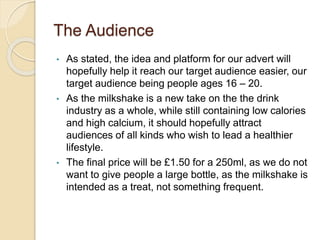 The Audience
• As stated, the idea and platform for our advert will
hopefully help it reach our target audience easier, our
target audience being people ages 16 – 20.
• As the milkshake is a new take on the the drink
industry as a whole, while still containing low calories
and high calcium, it should hopefully attract
audiences of all kinds who wish to lead a healthier
lifestyle.
• The final price will be £1.50 for a 250ml, as we do not
want to give people a large bottle, as the milkshake is
intended as a treat, not something frequent.
 
