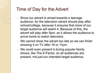 Time of Day for the Advert
• Since our advert is aimed towards a teenage
audience, for the television advert should play after
school/college, because it ensures that more of our
target audience will watch it. Because of this, the
advert will play after 5pm, as it allows the audience to
arrive home to watch television.
• We cannot show the advert too late so we can finish
showing it on TV after 10 or 11pm.
• We could even present it during popular family
shows, like The X-Factor, so all audiences are
present, not just our intended target audience.
 