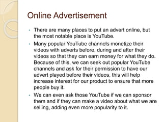 Online Advertisement
• There are many places to put an advert online, but
the most notable place is YouTube.
• Many popular YouTube channels monetize their
videos with adverts before, during and after their
videos so that they can earn money for what they do.
Because of this, we can seek out popular YouTube
channels and ask for their permission to have our
advert played before their videos, this will help
increase interest for our product to ensure that more
people buy it.
• We can even ask those YouTube if we can sponsor
them and if they can make a video about what we are
selling, adding even more popularity to it.
 