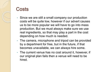 Costs
• Since we are still a small company our production
costs will be quite low, however if our advert causes
us to be more popular we will have to go into mass
production. But we must always make sure we use
real ingredients, so that may play a part in the cost
depending on how much is needed.
• The camera, microphone and tripod can be provided
by a department for free, but in the future, if that
becomes unavailable, we can always hire some.
• The current venue has no cost around it, however, if
our original plan fails then a venue will need to be
hired.
 