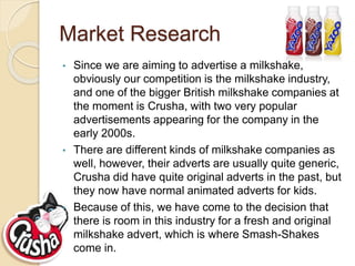 Market Research
• Since we are aiming to advertise a milkshake,
obviously our competition is the milkshake industry,
and one of the bigger British milkshake companies at
the moment is Crusha, with two very popular
advertisements appearing for the company in the
early 2000s.
• There are different kinds of milkshake companies as
well, however, their adverts are usually quite generic,
Crusha did have quite original adverts in the past, but
they now have normal animated adverts for kids.
• Because of this, we have come to the decision that
there is room in this industry for a fresh and original
milkshake advert, which is where Smash-Shakes
come in.
 