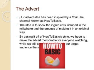 The Advert
• Our advert idea has been inspired by a YouTube
channel known as HowToBasic.
• The idea is to show the ingredients included in the
milkshake and the process of making it in an original
way.
• By basing it off of HowToBasic’s style, we hope to
make the advert memorable for everyone watching,
while we still aim for it to stick with our target
audience the most.
 