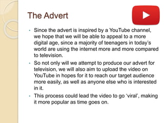 The Advert
• Since the advert is inspired by a YouTube channel,
we hope that we will be able to appeal to a more
digital age, since a majority of teenagers in today’s
world are using the internet more and more compared
to television.
• So not only will we attempt to produce our advert for
television, we will also aim to upload the video on
YouTube in hopes for it to reach our target audience
more easily, as well as anyone else who is interested
in it.
• This process could lead the video to go ‘viral’, making
it more popular as time goes on.
 