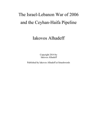 The Israel-Lebanon War of 2006 
and the Ceyhan-Haifa Pipeline 
Iakovos Alhadeff 
Copyright 2014 by 
Iakovos Alhadeff 
Published by Iakovos Alhadeff at Smashwords 
 