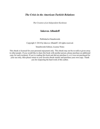 The Crisis in the American-Turkish Relations 
The Creation of an Independent Kurdistan 
Iakovos Alhadeff 
Published at Smashwords 
Copyright © 2014 by Iakovos Alhadeff. All rights reserved. 
Smashwords Edition, License Notes 
This ebook is licensed for your personal enjoyment only. This ebook may not be re-sold or given away 
to other people. If you would like to share this book with another person, please purchase an additional 
copy for each recipient. If you’re reading this book and did not purchase it, or it was not purchased for 
your use only, then please return to your favorite ebook retailer and purchase your own copy. Thank 
you for respecting the hard work of this author. 
 