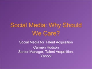 Social Media: Why Should We Care? Social Media for Talent Acquisition Carmen Hudson Senior Manager, Talent Acquisition, Yahoo! 