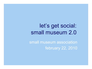 small museum association february 22, 2010 let’s get social: small museum 2.0 