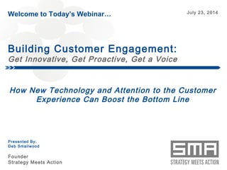 Welcome to Today’s Webinar… July 23, 2014 
Building Customer Engagement: 
Get Innovative, Get Proactive, Get a Voice 
How New Technology and Attention to the Customer 
Experience Can Boost the Bottom Line 
© Copyright Strategy Meets Action 2014 
Presented By: 
Deb Smallwood 
Founder 
Strategy Meets Action 
 
