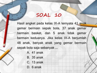 SOAL 10
Hasil angket pada kelas IX-A ternyata 41 anak
gemar bermain sepak bola, 37 anak gemar
bermain basket, dan 5 anak tidak gemar
bermain keduanya. Jika kelas IX-A berjumlah
48 anak, banyak anak yang gemar bermain
sepak bola saja sebanyak ….
A. 41 anak
B. 35 anak
C. 13 anak
D. 6 anak
 