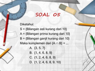 SOAL 05
Diketahui:
S = {Bilangan asli kurang dari 10}
A = {Bilangan prima kurang dari 10}
B = {Bilangan ganjil kurang dari 10}
Maka komplemen dari {A B} = ….
A. {3, 5, 7}
B. {1, 4, 6, 8, 9}
C. {1, 2, 4, 6, 8, 9}
D. {1, 2, 4, 6, 8, 9, 10}
 