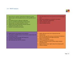 Page | 11
2.4 SWOT Analysis
S W
O T
1. State of the art customer relationship management system
2. Market leader in DSL Broadband Service covering 1800 cities &
town
3. Evo Wireless Service is offering in 2500 Cities
4. Dynamic and Efficient Marketing and Sales teams
5. Only provider for landline telephone services
6. OSS(One Stop Shop) facilitating customers with all
product/services under one roof
7. Establish successfully brand loyalty
1. Last mile infrastructure not as per the current technologies
need
2. lower level employees are involved in corruption
3. Image – Government organization
4. Lack of Corporate culture
5. Lack of Customer service
1. Market open for new products and customers
2. The pioneers of 3G/4G services in the country, market share will
be increase in future
3. Increase brand value through CSR Programme
4. Acquisition of Warid Telecom
5. New subscribers join the PTCL network
1. DNOPs offering services over improved last mile
infrastructure
2. With the offering of 3G services, the demand of telephone
line at household level will might be decrease
3. Alliance of competitors
4. If PTA suspend the PTCL Licenses
5. Migration of fixed line users to other cellular network
(excluding ufone)
6. Rapid increase in taxes might reduce the company profit
7. Political instability
 