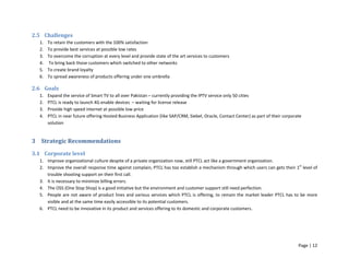 Page | 12
2.5 Challenges
1. To retain the customers with the 100% satisfaction
2. To provide best services at possible low rates
3. To overcome the corruption at every level and provide state of the art services to customers
4. To bring back those customers which switched to other networks
5. To create brand loyalty
6. To spread awareness of products offering under one umbrella
2.6 Goals
1. Expand the service of Smart TV to all over Pakistan – currently providing the IPTV service only 50 cities
2. PTCL is ready to launch 4G enable devices – waiting for license release
3. Provide high speed internet at possible low price
4. PTCL in near future offering Hosted Business Application (like SAP/CRM, Siebel, Oracle, Contact Center) as part of their corporate
solution
3 Strategic Recommendations
3.1 Corporate level
1. Improve organizational culture despite of a private organization now, still PTCL act like a government organization.
2. Improve the overall response time against complain, PTCL has too establish a mechanism through which users can gets their 1st
level of
trouble shooting support on their first call.
3. It is necessary to minimize billing errors.
4. The OSS (One Stop Shop) is a good initiative but the environment and customer support still need perfection.
5. People are not aware of product lines and various services which PTCL is offering, to remain the market leader PTCL has to be more
visible and at the same time easily accessible to its potential customers.
6. PTCL need to be innovative in its product and services offering to its domestic and corporate customers.
 