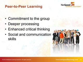 Peer-to-Peer Learning


     •     Commitment to the group
     •     Deeper processing
     •     Enhanced critical thinking
     •     Social and communication
           skills




© 2012 NetSpeed Learning Solutions. All rights reserved.   12
 