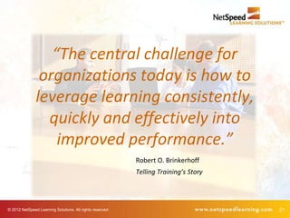“The central challenge for
                organizations today is how to
               leverage learning consistently,
                 quickly and effectively into
                   improved performance.”
                                                           Robert O. Brinkerhoff
                                                           Telling Training’s Story




© 2012 NetSpeed Learning Solutions. All rights reserved.                              21
 