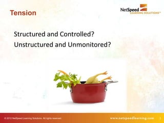 Tension

         Structured and Controlled?
         Unstructured and Unmonitored?




© 2012 NetSpeed Learning Solutions. All rights reserved.   3
 
