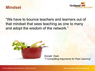 Mindset

     “We have to bounce teachers and learners out of
     that mindset that sees teaching as one to many
     and adopt the wisdom of the network.”




                                                           Donald Clark
                                                           “7 Compelling Arguments for Peer Learning”


© 2012 NetSpeed Learning Solutions. All rights reserved.                                                4
 