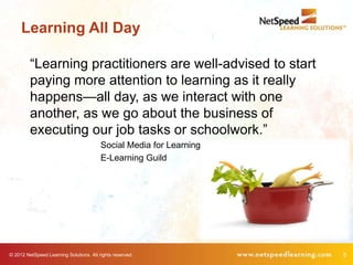 Learning All Day

         “Learning practitioners are well-advised to start
         paying more attention to learning as it really
         happens—all day, as we interact with one
         another, as we go about the business of
         executing our job tasks or schoolwork.”
                                         Social Media for Learning
                                         E-Learning Guild




© 2012 NetSpeed Learning Solutions. All rights reserved.             5
 