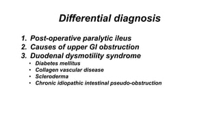 Differential diagnosis
1. Post-operative paralytic ileus
2. Causes of upper GI obstruction
3. Duodenal dysmotility syndrome
• Diabetes mellitus
• Collagen vascular disease
• Scleroderma
• Chronic idiopathic intestinal pseudo-obstruction
 