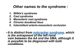 Other names to the syndrome :
1. Wilkie's syndrome
2. Cast syndrome
3. Mesenteric root syndrome
4. Chronic duodenal ileus
5. Intermittent arterio-mesenteric occlusion
• It is distinct from nutcracker syndrome, which
is the entrapment of the left renal
vein between the AA and the SMA, although it
is possible to be diagnosed with both
 