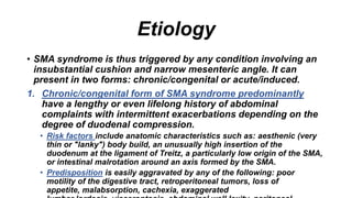 Etiology
• SMA syndrome is thus triggered by any condition involving an
insubstantial cushion and narrow mesenteric angle. It can
present in two forms: chronic/congenital or acute/induced.
1. Chronic/congenital form of SMA syndrome predominantly
have a lengthy or even lifelong history of abdominal
complaints with intermittent exacerbations depending on the
degree of duodenal compression.
• Risk factors include anatomic characteristics such as: aesthenic (very
thin or "lanky") body build, an unusually high insertion of the
duodenum at the ligament of Treitz, a particularly low origin of the SMA,
or intestinal malrotation around an axis formed by the SMA.
• Predisposition is easily aggravated by any of the following: poor
motility of the digestive tract, retroperitoneal tumors, loss of
appetite, malabsorption, cachexia, exaggerated
 