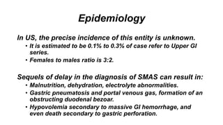 Epidemiology
In US, the precise incidence of this entity is unknown.
• It is estimated to be 0.1% to 0.3% of case refer to Upper GI
series.
• Females to males ratio is 3:2.
Sequels of delay in the diagnosis of SMAS can result in:
• Malnutrition, dehydration, electrolyte abnormalities.
• Gastric pneumatosis and portal venous gas, formation of an
obstructing duodenal bezoar.
• Hypovolemia secondary to massive GI hemorrhage, and
even death secondary to gastric perforation.
 