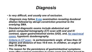 Diagnosis
• Is very difficult, and usually one of exclusion.
• Diagnosis may follow X-ray examination revealing duodenal
dilation followed by abrupt constriction proximal to the
overlying SMA.
• Standard diagnostic exams include abdominal and
pelvic computed tomography (CT) scan with oral and IV
contrast, upper gastrointestinal series (UGI), and, for equivocal
cases, hypotonic duodenography.
• Criteria in CT scan : is aortomesenteric angle of less than 22
degree and distance of less 10-8 mm. In children, an angle of
less 20 degree.
• The reason for the persistence of gastrointestinal symptoms
 