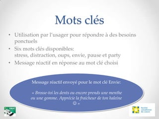 Mots clés
• Utilisation par l’usager pour répondre à des besoins
  ponctuels
• Six mots clés disponibles:
  stress, distraction, oups, envie, pause et party
• Message réactif en réponse au mot clé choisi


         Message réactif envoyé pour le mot clé Envie:

         « Brosse-toi les dents ou encore prends une menthe
         ou une gomme. Apprécie la fraicheur de ton haleine
                                 »
 