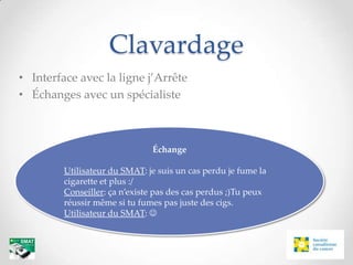 Clavardage
• Interface avec la ligne j’Arrête
• Échanges avec un spécialiste



                               Échange

         Utilisateur du SMAT: je suis un cas perdu je fume la
         cigarette et plus :/
         Conseiller: ça n’existe pas des cas perdus ;)Tu peux
         réussir même si tu fumes pas juste des cigs.
         Utilisateur du SMAT: 
 