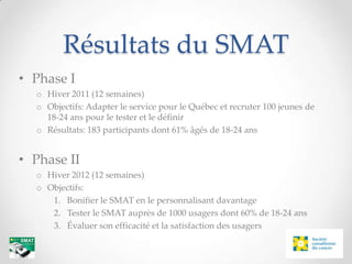 Résultats du SMAT
• Phase I
  o Hiver 2011 (12 semaines)
  o Objectifs: Adapter le service pour le Québec et recruter 100 jeunes de
    18-24 ans pour le tester et le définir
  o Résultats: 183 participants dont 61% âgés de 18-24 ans


• Phase II
  o Hiver 2012 (12 semaines)
  o Objectifs:
     1. Bonifier le SMAT en le personnalisant davantage
     2. Tester le SMAT auprès de 1000 usagers dont 60% de 18-24 ans
     3. Évaluer son efficacité et la satisfaction des usagers
 