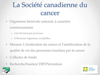 La Société canadienne du
             cancer
• Organisme bénévole national, à caractère
  communautaire
   o Une division par province

   o 14 bureaux régionaux au Québec

• Mission: L'éradication du cancer et l'amélioration de la
  qualité de vie des personnes touchées par le cancer

• Collectes de fonds

• Recherche/Soutien/ DIP/Prévention
 