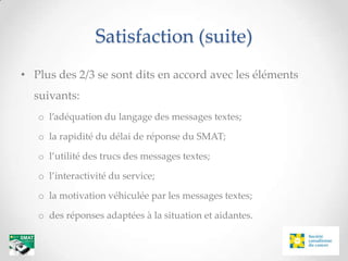 Satisfaction (suite)
• Plus des 2/3 se sont dits en accord avec les éléments
  suivants:
   o l’adéquation du langage des messages textes;

   o la rapidité du délai de réponse du SMAT;

   o l’utilité des trucs des messages textes;

   o l’interactivité du service;

   o la motivation véhiculée par les messages textes;

   o des réponses adaptées à la situation et aidantes.
 