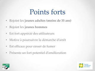Points forts
• Rejoint les jeunes adultes (moins de 35 ans)

• Rejoint les jeunes hommes

• Est fort apprécié des utilisateurs

• Motive à poursuivre la démarche d’arrêt

• Est efficace pour cesser de fumer

• Présente un fort potentiel d’amélioration
 