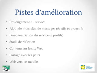 Pistes d’amélioration
• Prolongement du service

• Ajout de mots clés, de messages réactifs et proactifs

• Personnalisation du service (6 profils)

• Stade de réflexion

• Contenu sur le site Web

• Partage avec les pairs

• Web version mobile
 