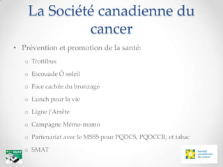 La Société canadienne du
             cancer
• Prévention et promotion de la santé:
   o Trottibus

   o Escouade Ô soleil

   o Face cachée du bronzage

   o Lunch pour la vie

   o Ligne j’Arrête

   o Campagne Mémo-mamo

   o Partenariat avec le MSSS pour PQDCS, PQDCCR, et tabac

   o SMAT
 