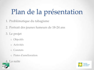 Plan de la présentation
1. Problématique du tabagisme

2. Portrait des jeunes fumeurs de 18-24 ans

3. Le projet
   o Objectifs

   o Activités

   o Constats

   o Pistes d’amélioration

4. La suite
 